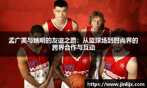 孟广美与姚明的友谊之路：从篮球场到时尚界的跨界合作与互动