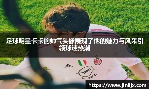 足球明星卡卡的帅气头像展现了他的魅力与风采引领球迷热潮