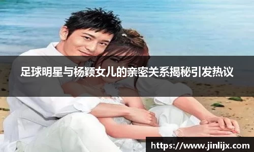足球明星与杨颖女儿的亲密关系揭秘引发热议