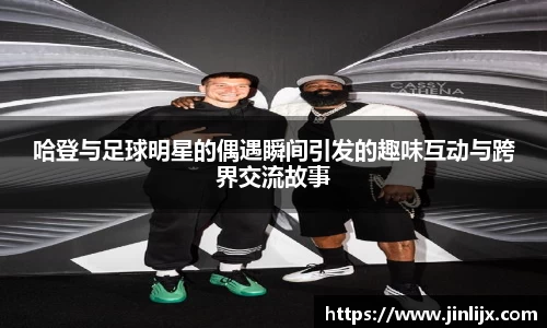 哈登与足球明星的偶遇瞬间引发的趣味互动与跨界交流故事